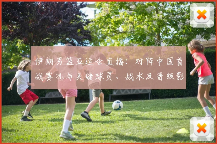 伊朗男篮亚运会直播：对阵中国首战赛况与关键球员、战术及晋级影响解析