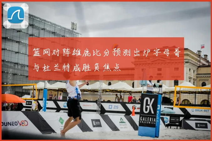 篮网对阵雄鹿比分预测出炉字母哥与杜兰特成胜负焦点