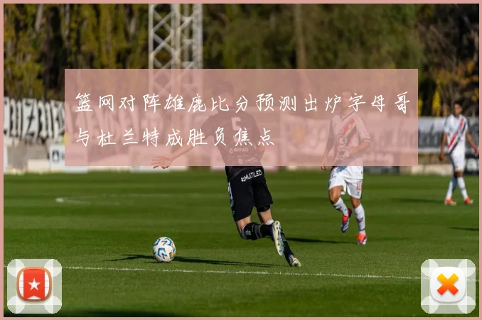 篮网对阵雄鹿比分预测出炉字母哥与杜兰特成胜负焦点