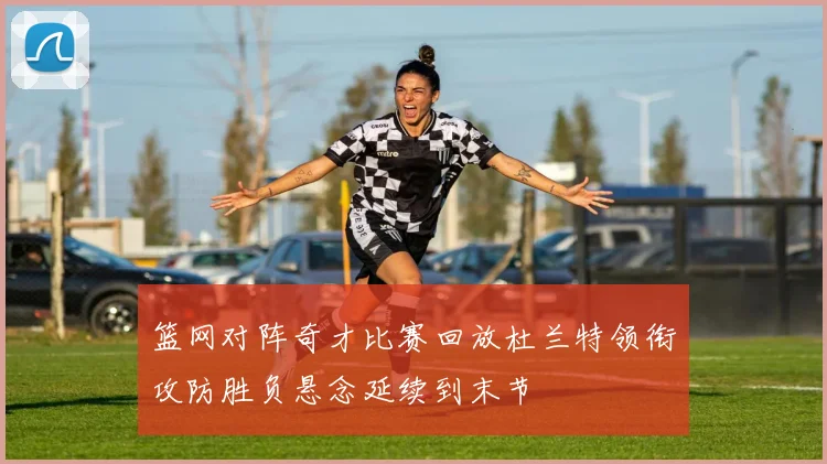 篮网对阵奇才比赛回放杜兰特领衔攻防胜负悬念延续到末节