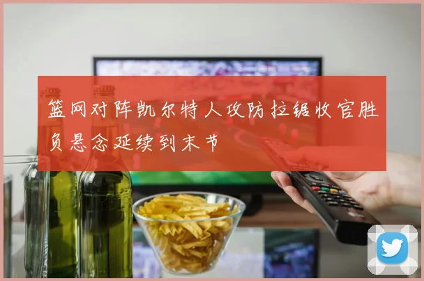 篮网对阵凯尔特人攻防拉锯收官胜负悬念延续到末节