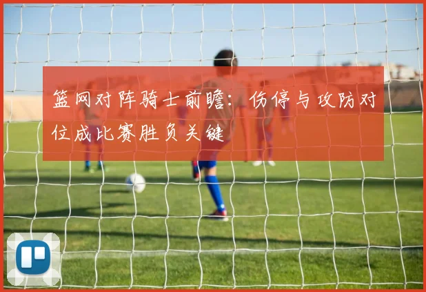 篮网对阵骑士前瞻：伤停与攻防对位成比赛胜负关键