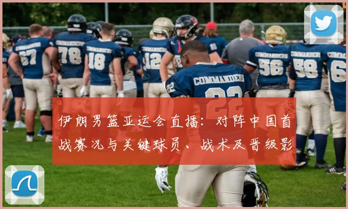 伊朗男篮亚运会直播：对阵中国首战赛况与关键球员、战术及晋级影响解析
