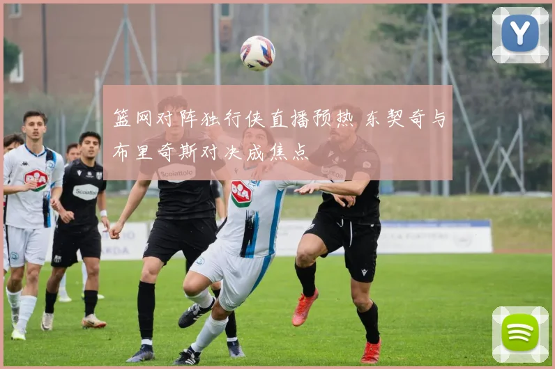篮网对阵独行侠直播预热 东契奇与布里奇斯对决成焦点
