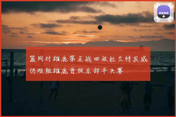 篮网对雄鹿第五战回放杜兰特发威仍难阻雄鹿晋级东部半决赛