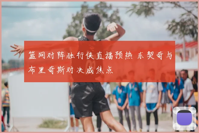 篮网对阵独行侠直播预热 东契奇与布里奇斯对决成焦点