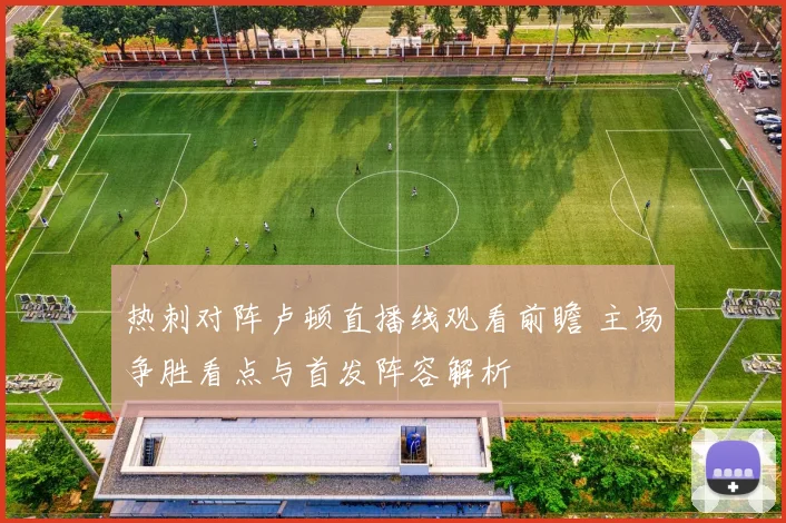 热刺对阵卢顿直播线观看前瞻 主场争胜看点与首发阵容解析