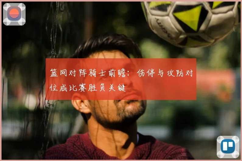 篮网对阵骑士前瞻：伤停与攻防对位成比赛胜负关键