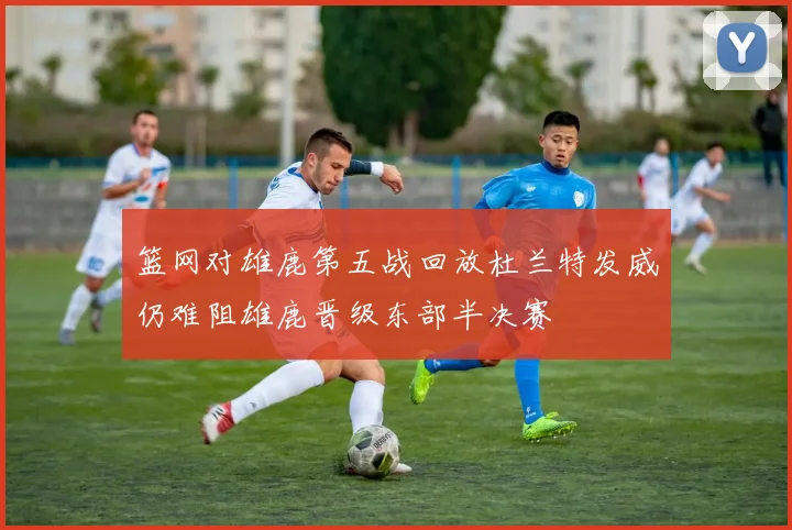 篮网对雄鹿第五战回放杜兰特发威仍难阻雄鹿晋级东部半决赛