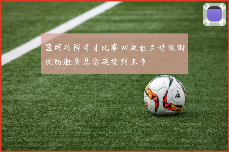 篮网对阵奇才比赛回放杜兰特领衔攻防胜负悬念延续到末节
