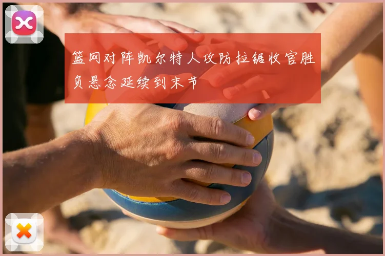 篮网对阵凯尔特人攻防拉锯收官胜负悬念延续到末节