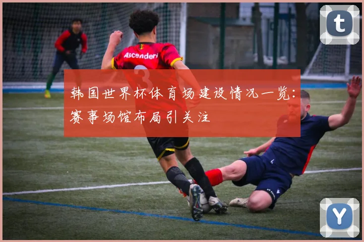 韩国世界杯体育场建设情况一览：赛事场馆布局引关注