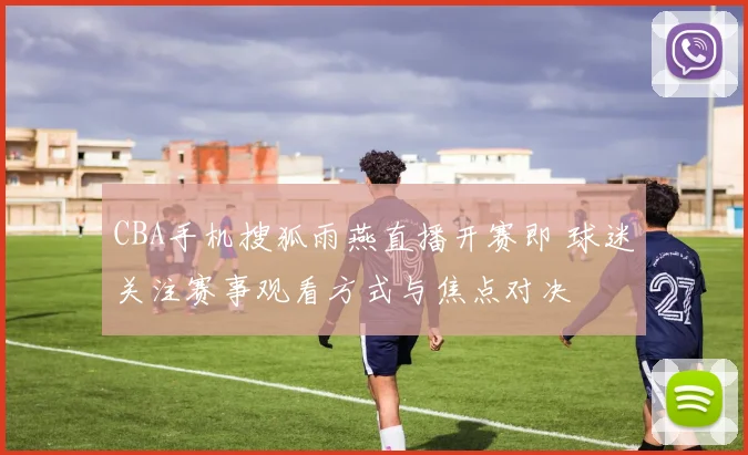 CBA手机搜狐雨燕直播开赛即 球迷关注赛事观看方式与焦点对决