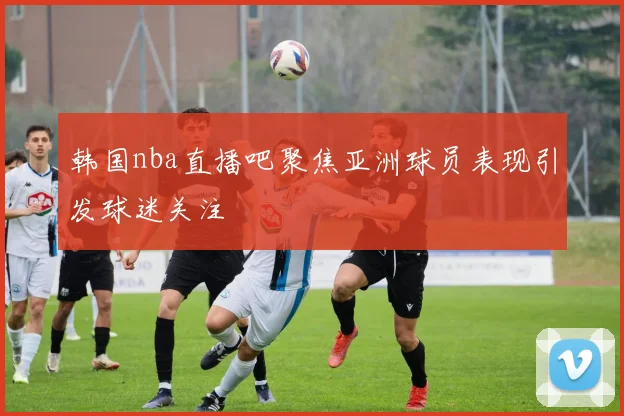 韩国nba直播吧聚焦亚洲球员表现引发球迷关注