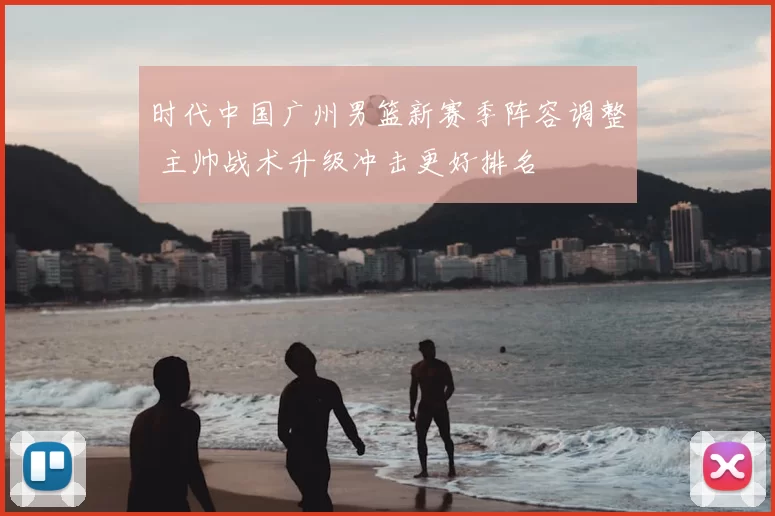 时代中国广州男篮新赛季阵容调整 主帅战术升级冲击更好排名