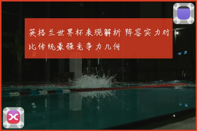 英格兰世界杯表现解析 阵容实力对比传统豪强竞争力几何