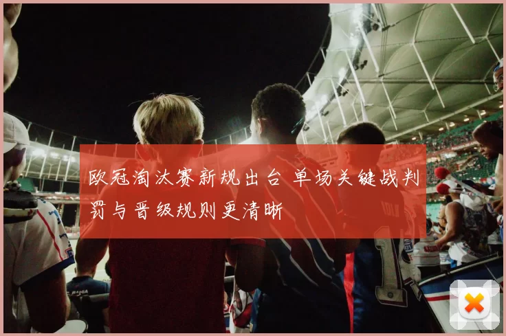 欧冠淘汰赛新规出台 单场关键战判罚与晋级规则更清晰