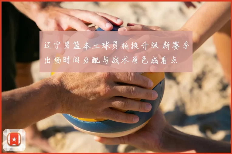 辽宁男篮本土球员轮换升级 新赛季出场时间分配与战术角色成看点