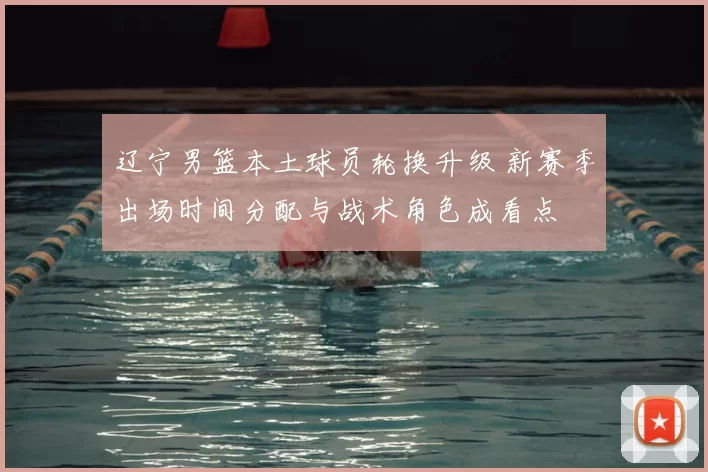 辽宁男篮本土球员轮换升级 新赛季出场时间分配与战术角色成看点