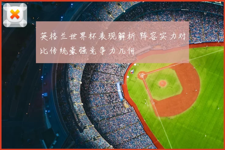 英格兰世界杯表现解析 阵容实力对比传统豪强竞争力几何