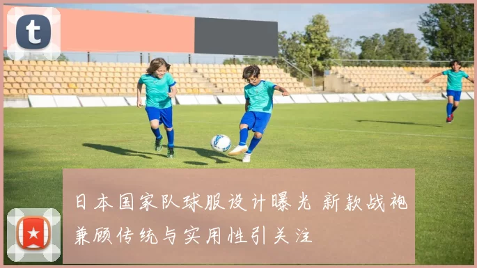 日本国家队球服设计曝光 新款战袍兼顾传统与实用性引关注