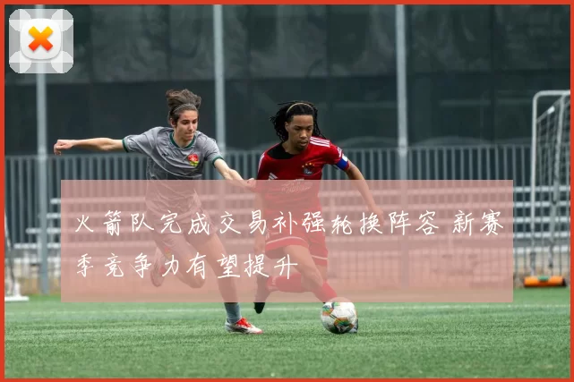 火箭队完成交易补强轮换阵容 新赛季竞争力有望提升