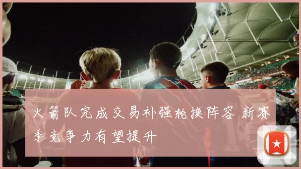 火箭队完成交易补强轮换阵容 新赛季竞争力有望提升