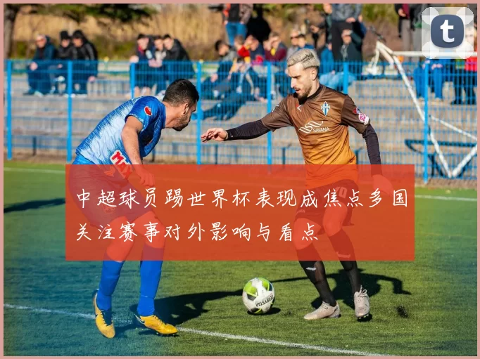中超球员踢世界杯表现成焦点多国关注赛事对外影响与看点