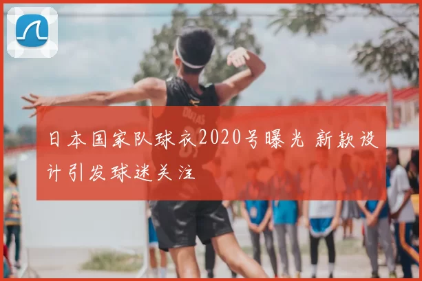 日本国家队球衣2020号曝光 新款设计引发球迷关注